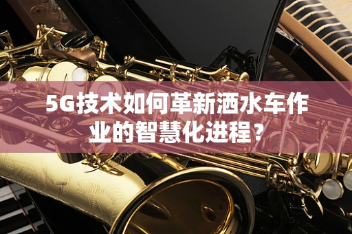 5G技术如何革新洒水车作业的智慧化进程？