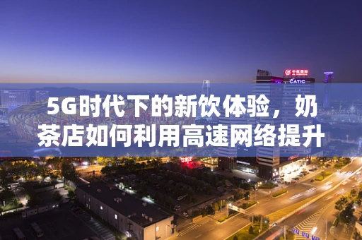 5G时代下的新饮体验，奶茶店如何利用高速网络提升顾客体验？