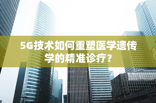 5G技术如何重塑医学遗传学的精准诊疗？