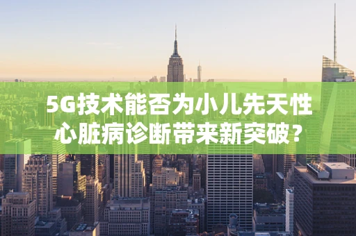 5G技术能否为小儿先天性心脏病诊断带来新突破？