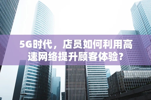 5G时代，店员如何利用高速网络提升顾客体验？