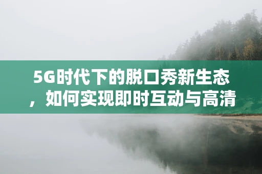5G时代下的脱口秀新生态，如何实现即时互动与高清直播的完美融合？