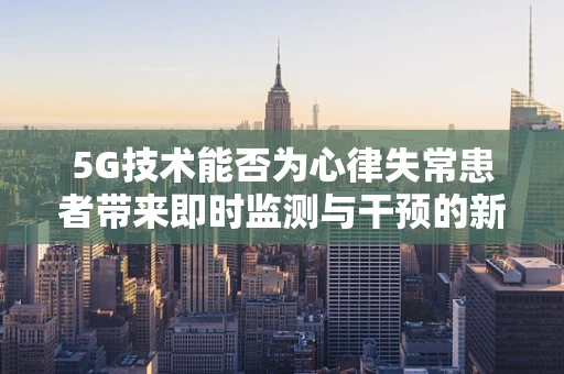 5G技术能否为心律失常患者带来即时监测与干预的新纪元？