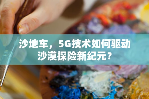 沙地车，5G技术如何驱动沙漠探险新纪元？