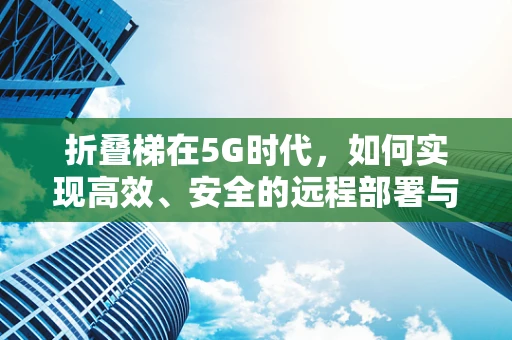 折叠梯在5G时代，如何实现高效、安全的远程部署与维护？