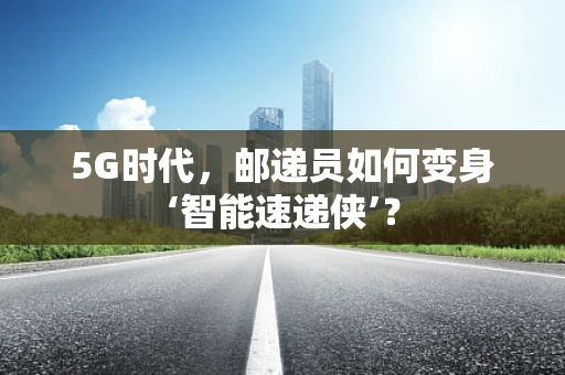 5G时代，邮递员如何变身‘智能速递侠’？