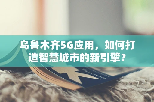 乌鲁木齐5G应用，如何打造智慧城市的新引擎？