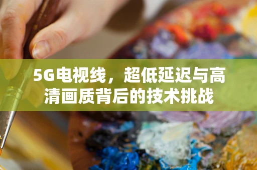 5G电视线，超低延迟与高清画质背后的技术挑战