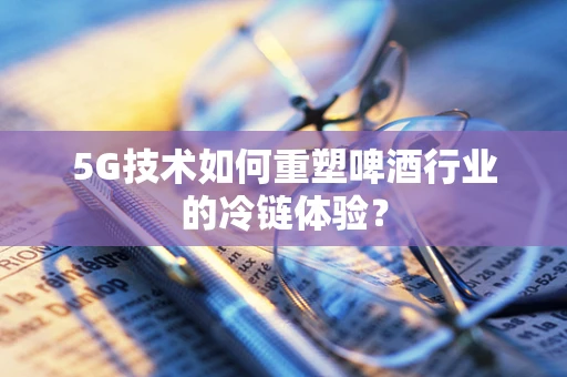 5G技术如何重塑啤酒行业的冷链体验？