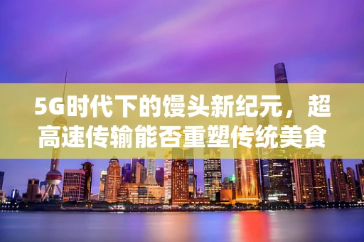 5G时代下的馒头新纪元，超高速传输能否重塑传统美食的数字化体验？