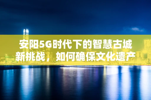 安阳5G时代下的智慧古城新挑战，如何确保文化遗产的数字安全？