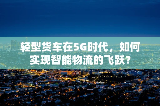 轻型货车在5G时代，如何实现智能物流的飞跃？