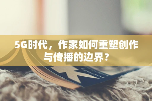 5G时代，作家如何重塑创作与传播的边界？