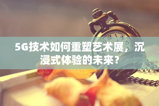 5G技术如何重塑艺术展，沉浸式体验的未来？