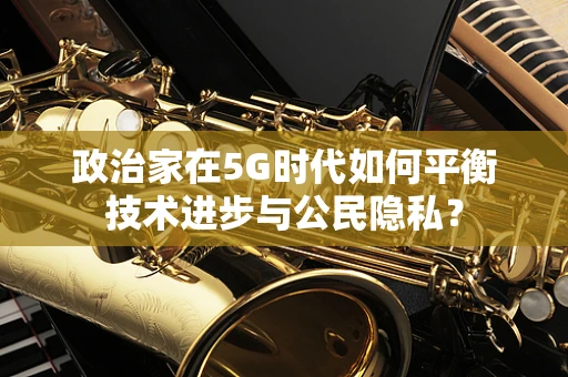 政治家在5G时代如何平衡技术进步与公民隐私？