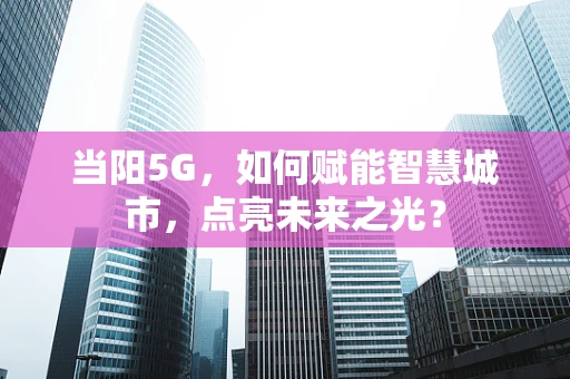 当阳5G，如何赋能智慧城市，点亮未来之光？