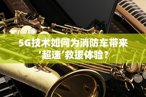 5G技术如何为消防车带来‘超速’救援体验？