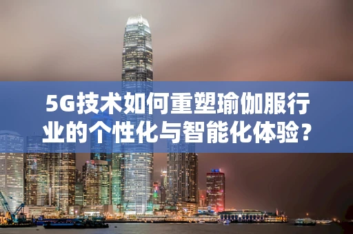 5G技术如何重塑瑜伽服行业的个性化与智能化体验？