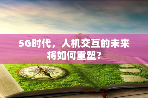 5G时代，人机交互的未来将如何重塑？