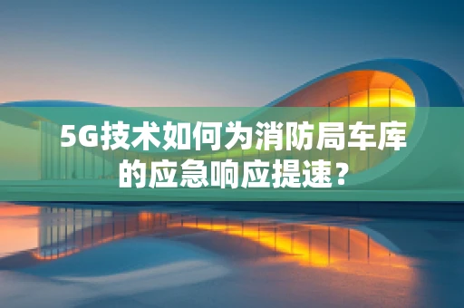 5G技术如何为消防局车库的应急响应提速？