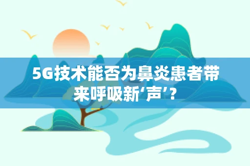 5G技术能否为鼻炎患者带来呼吸新‘声’？