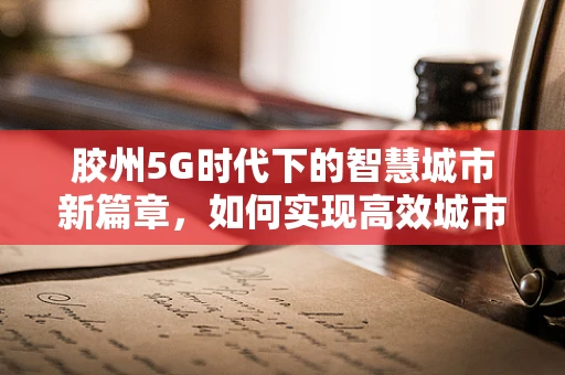 胶州5G时代下的智慧城市新篇章，如何实现高效城市管理？