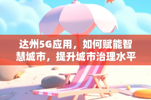 达州5G应用，如何赋能智慧城市，提升城市治理水平？