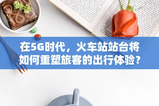 在5G时代，火车站站台将如何重塑旅客的出行体验？