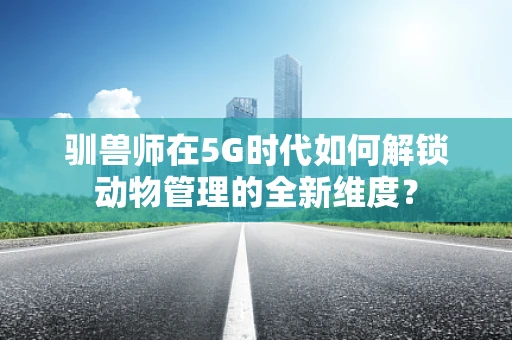 驯兽师在5G时代如何解锁动物管理的全新维度？