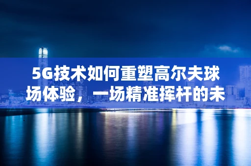 5G技术如何重塑高尔夫球场体验，一场精准挥杆的未来之旅？