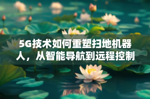 5G技术如何重塑扫地机器人，从智能导航到远程控制的飞跃？