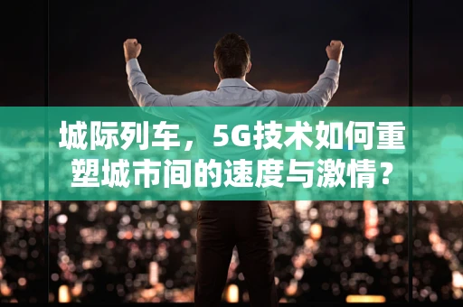 城际列车，5G技术如何重塑城市间的速度与激情？