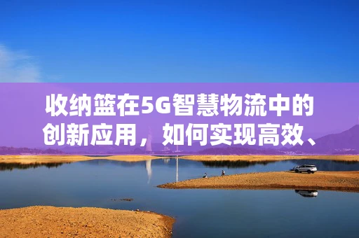 收纳篮在5G智慧物流中的创新应用，如何实现高效、智能的物品管理？