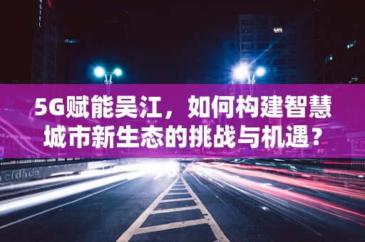 5G赋能吴江，如何构建智慧城市新生态的挑战与机遇？