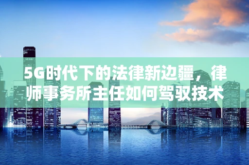 5G时代下的法律新边疆，律师事务所主任如何驾驭技术变革？