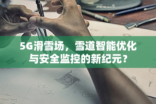 5G滑雪场，雪道智能优化与安全监控的新纪元？
