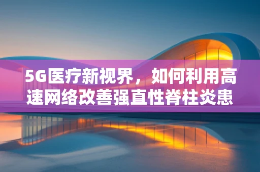 5G医疗新视界，如何利用高速网络改善强直性脊柱炎患者的生活？