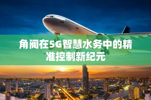 角阀在5G智慧水务中的精准控制新纪元