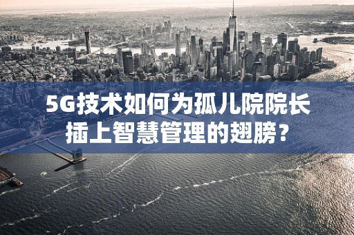 5G技术如何为孤儿院院长插上智慧管理的翅膀？