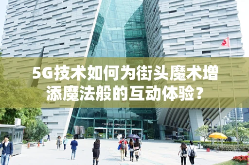 5G技术如何为街头魔术增添魔法般的互动体验？