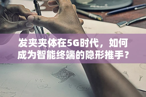 发夹夹体在5G时代，如何成为智能终端的隐形推手？