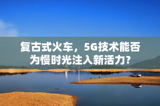 复古式火车，5G技术能否为慢时光注入新活力？