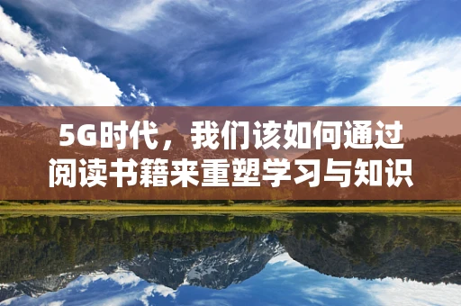 5G时代，我们该如何通过阅读书籍来重塑学习与知识获取的体验？