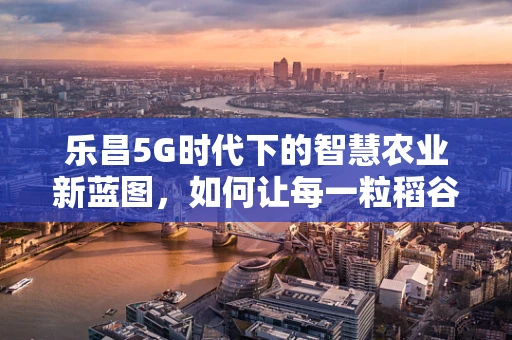 乐昌5G时代下的智慧农业新蓝图，如何让每一粒稻谷都智慧起来？