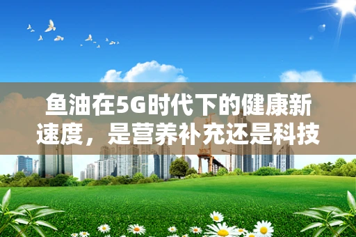 鱼油在5G时代下的健康新速度，是营养补充还是科技噱头？