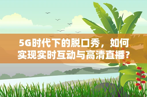 5G时代下的脱口秀，如何实现实时互动与高清直播？