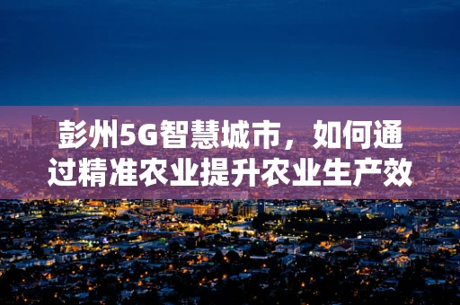 彭州5G智慧城市，如何通过精准农业提升农业生产效率？