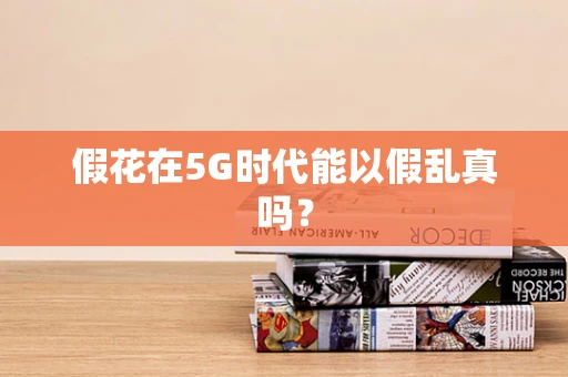假花在5G时代能以假乱真吗？