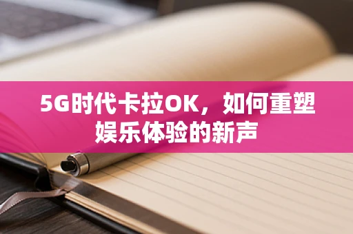 5G时代卡拉OK，如何重塑娱乐体验的新声