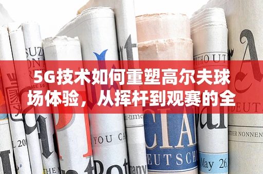 5G技术如何重塑高尔夫球场体验，从挥杆到观赛的全面升级？